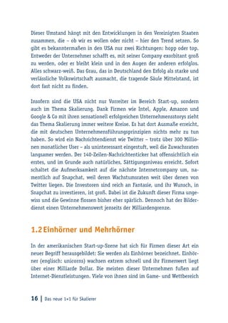 16 | Das neue 1×1 für Skalierer
Dieser Umstand hängt mit den Entwicklungen in den Vereinigten Staaten
zusammen, die – ob wir es wollen oder nicht – hier den Trend setzen. So
gibt es bekanntermaßen in den USA nur zwei Richtungen: hopp oder top.
Entweder der Unternehmer schafft es, mit seiner Company exorbitant groß
zu werden, oder er bleibt klein und in den Augen der anderen erfolglos.
Alles schwarz-weiß. Das Grau, das in Deutschland den Erfolg als starke und
verlässliche Volkswirtschaft ausmacht, die tragende Säule Mittelstand, ist
dort fast nicht zu finden.
Insofern sind die USA nicht nur Vorreiter im Bereich Start-up, sondern
auch im Thema Skalierung. Dank Firmen wie Intel, Apple, Amazon und
Google & Co mit ihren sensationell erfolgreichen Unternehmensstorys zieht
das Thema Skalierung immer weitere Kreise. Es hat dort Ausmaße erreicht,
die mit deutschen Unternehmensführungsprinzipien nichts mehr zu tun
haben. So wird ein Nachrichtendienst wie Twitter – trotz über 300 Millio-
nen monatlicher User – als uninteressant eingestuft, weil die Zuwachsraten
langsamer werden. Der 140-Zeilen-Nachrichtenticker hat offensichtlich ein
erstes, und im Grunde auch natürliches, Sättigungsniveau erreicht. Sofort
schaltet die Aufmerksamkeit auf die nächste Internetcompany um, na-
mentlich auf Snapchat, weil deren Wachstumsraten weit über denen von
Twitter liegen. Die Investoren sind reich an Fantasie, und ihr Wunsch, in
Snapchat zu investieren, ist groß. Dabei ist die Zukunft dieser Firma unge-
wiss und die Gewinne flossen bisher eher spärlich. Dennoch hat der Bilder-
dienst einen Unternehmenswert jenseits der Milliardengrenze.
1.2	Einhörner und Mehrhörner
In der amerikanischen Start-up-Szene hat sich für Firmen dieser Art ein
neuer Begriff herausgebildet: Sie werden als Einhörner bezeichnet. Einhör-
ner (englisch: unicorns) wachsen extrem schnell und ihr Firmenwert liegt
über einer Milliarde Dollar. Die meisten dieser Unternehmen fußen auf
Internet-Dienstleistungen. Viele von ihnen sind im Game- und Wettbereich
 