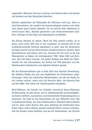 Das neue 1×1 für Skalierer | 17
angesiedelt. Bekannte Unicorns in Europa sind Delivery Hero und Zalando
und kommen aus eher klassischen Branchen.
Zalando repräsentiert die Philosophie der Einhörner recht gut. Denn es
sind Unternehmen, die randvoll mit Investorenkapital wachsen und selbst
nach Jahren kaum Gewinn abwerfen. Für sie sind die Ziele »Wachstum in
extrem kurzer Zeit«, »Kunden generieren« und »Unternehmenswert erhö-
hen« wichtiger als die Frage nach Eigenkapital und Rendite.
Das Prinzip dahinter ist riskant. Wenn die Ziele erreicht werden, ist es
prima, wenn nicht, fällt alles in sich zusammen. In ersterem Fall ist die
marktbeherrschende Stellung irgendwann so groß, dass die Konkurrenz
die Segel streicht und das Unternehmen attraktive Gewinne schreibt. Diese
Konstellationen sind jedoch nicht neu. Erinnern Sie sich noch an die drei
Videosysteme zu Beginn der Achtzigerjahre? VHS, Video 2000 und Beta-
max. Alle drei haben versucht, mit großen Budgets den Markt der Video-
recorder für sich einzunehmen. Am Schluss hat VHS gewonnen und den
Videokassetten-Standard bis zum digitalen Zeitalter gesetzt.
Bei den Busreiseanbietern gab es Ende 2016 eine ähnliche Entwicklung.
Der Anbieter FlixBus hat sich zum Marktführer für Fernbusreisen aufge-
schwungen. Unter den zahlreichen Wettbewerbern, die alle den Markt für
sich erobern wollten, waren auch die Deutsche Bahn, die Deutsche Post
und der ADAC. Alle haben auf- beziehungsweise übergeben.
Reid Hoffmann, der Gründer von LinkedIn, bezeichnet dieses Phänomen
als Blitzscaling. Es geht darum, sich in atemberaubender Geschwindigkeit,
am besten weltweit, auszudehnen und märchenhafte Neukundenquoten zu
generieren. Am Ende ist das Unternehmen ein paar Milliarden wert. Was
so faszinierend klingt, hat seine Schattenseiten. Natürlich bieten Zalando
und Co. einen tollen Service. Dem muss allerdings der Filialhandel einen
hohen Tribut zollen: Bislang rentabel laufende Filialen müssen schließen,
weil die Kunden online bestellen und das bei Unternehmen, die Verluste
 