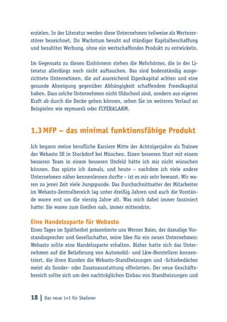 18 | Das neue 1×1 für Skalierer
erzielen. In der Literatur werden diese Unternehmen teilweise als Wertezer-
störer bezeichnet. Ihr Wachstum beruht auf ständiger Kapitalbeschaffung
und bezahlter Werbung, ohne ein wertschaffendes Produkt zu entwickeln.
Im Gegensatz zu diesen Einhörnern stehen die Mehrhörner, die in der Li-
teratur allerdings noch nicht auftauchen. Das sind bodenständig ausge-
richtete Unternehmen, die auf ausreichend Eigenkapital achten und eine
gesunde Abneigung gegenüber Abhängigkeit schaffendem Fremdkapital
haben. Dass solche Unternehmen nicht Oldschool sind, sondern aus eigener
Kraft ab durch die Decke gehen können, sehen Sie im weiteren Verlauf an
Beispielen wie mymuesli oder Flyeralarm.
1.3	MFP – das minimal funktionsfähige Produkt
Ich begann meine berufliche Karriere Mitte der Achtzigerjahre als Trainee
der Webasto SE in Stockdorf bei München. Einen besseren Start mit einem
besseren Team in einem besseren Umfeld hätte ich mir nicht wünschen
können. Das spürte ich damals, und heute – nachdem ich viele andere
Unternehmen näher kennenlernen durfte – ist es mir sehr bewusst. Wir wa-
ren zu jener Zeit viele Jungspunde. Das Durchschnittsalter der Mitarbeiter
im Webasto-Zentralbereich lag unter dreißig Jahren und auch die Vorstän-
de waren erst um die vierzig Jahre alt. Was mich dabei immer fasziniert
hatte: Sie waren zum Greifen nah, immer mittendrin.
Eine Handelssparte für Webasto
Eines Tages im Spätherbst präsentierte uns Werner Baier, der damalige Vor-
standssprecher und Gesellschafter, seine Idee für ein neues Unternehmen:
Webasto sollte eine Handelssparte erhalten. Bisher hatte sich das Unter-
nehmen auf die Belieferung von Automobil- und Lkw-Herstellern konzen-
triert, die ihren Kunden die Webasto-Standheizungen und -Schiebedächer
meist als Sonder- oder Zusatzausstattung offerierten. Der neue Geschäfts-
bereich sollte sich um den nachträglichen Einbau von Standheizungen und
 