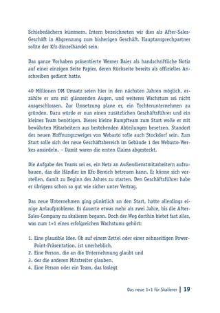 Das neue 1×1 für Skalierer | 19
Schiebedächern kümmern. Intern bezeichneten wir dies als After-Sales-
Geschäft in Abgrenzung zum bisherigen Geschäft. Hauptansprechpartner
sollte der Kfz-Einzelhandel sein.
Das ganze Vorhaben präsentierte Werner Baier als handschriftliche Notiz
auf einer einzigen Seite Papier, deren Rückseite bereits als offizielles An-
schreiben gedient hatte.
40 Millionen DM Umsatz seien hier in den nächsten Jahren möglich, er-
zählte er uns mit glänzenden Augen, und weiteres Wachstum sei nicht
ausgeschlossen. Zur Umsetzung plane er, ein Tochterunternehmen zu
gründen. Dazu würde er nun einen zusätzlichen Geschäftsführer und ein
kleines Team benötigen. Dieses kleine Rumpfteam zum Start wolle er mit
bewährten Mitarbeitern aus bestehenden Abteilungen besetzen. Standort
des neuen Hoffnungszweiges von Webasto solle auch Stockdorf sein. Zum
Start solle sich der neue Geschäftsbereich im Gebäude 1 des Webasto-Wer-
kes ansiedeln. – Damit waren die ersten Claims abgesteckt.
Die Aufgabe des Teams sei es, ein Netz an Außendienstmitarbeitern aufzu-
bauen, das die Händler im Kfz-Bereich betreuen kann. Er könne sich vor-
stellen, damit zu Beginn des Jahres zu starten. Den Geschäftsführer habe
er übrigens schon so gut wie sicher unter Vertrag.
Das neue Unternehmen ging pünktlich an den Start, hatte allerdings ei-
nige Anlaufprobleme. Es dauerte etwas mehr als zwei Jahre, bis die After-
Sales-Company zu skalieren begann. Doch der Weg dorthin bietet fast alles,
was zum 1×1 eines erfolgreichen Wachstums gehört:
1.	Eine plausible Idee. Ob auf einem Zettel oder einer zehnseitigen Power-
Point-Präsentation, ist unerheblich.
2.	Eine Person, die an die Unternehmung glaubt und
3.	der die anderen Mitstreiter glauben.
4.	Eine Person oder ein Team, das loslegt
 