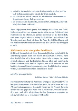20 | Das neue 1×1 für Skalierer
5.	und nicht überrascht ist, wenn der Erfolg ausbleibt, sondern so lange
nach Verbesserungen sucht, bis sich der Erfolg einstellt;
6.	das sich zutraut, die im Lauf der Zeit entstehenden neuen Herausfor-
derungen aus eigener Kraft zu meistern.
7.	Ein überschaubares Startkapital, um die ersten Jahre (und Anlaufprob-
leme) finanzieren zu können.
Dieses Zügig-in-den-Markt-gehen, Sich-Absagen-einhandeln und Sofort-
Rückschlüsse-ziehen, was geändert werden sollte, um ein funktionierendes
Businessmodell zu erhalten, ist genauso elementar wie die Bereitschaft,
über einen längeren Zeitraum hinweg durchzuhalten. Denn niemand bei
Webasto wusste zum Start, wie lange die Phase des Nichtdurchbruchs und
des Problemlösens tatsächlich dauern würde. Eine Garantie auf Erfolg gab
es nicht.
Die Zeitstrecke bis zum großen Durchbruch
Sir Richard Branson hat auf einem Kongress in München im Jahr 2016 die
Empfehlung gegeben, nach zwei Jahren das Handtuch zu werfen, wenn
eine Geschäftsidee nicht funktioniert. Steve Jobs hingegen hat Apple
zweimal aufgebaut und durchgehalten, bis der Erfolg sich einstellte. Es
dauerte in beiden Fällen deutlich länger als zwei Jahre. Doch wie viel Zeit
benötigt ein neues Unternehmen oder ein neuer Geschäftsbereich, bis er so
weit ist, dass er schnell wachsen, also skalieren kann?
»Anything goes. Just do it.«
Sir Richard Branson (*1950), Selfmade-Milliardär
Bei meiner Untersuchung von Wachstums-Champions im Jahr 2010 war bei
befragten Unternehmen im europäischen Raum die herrschende Meinung:
»Wenn wir etwas probieren, dann zwölf Monate zu 100 Prozent. Entweder
rennen wir dann gegen eine Wand oder es funktioniert. Wenn wir der An-
sicht sind, noch nicht alle Optionen in aller Konsequenz ausprobiert zu
haben, versuchen wir es nochmals zwölf Monate.«
 