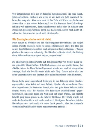 Das neue 1×1 für Skalierer | 21
Von Unternehmern höre ich oft folgende Argumentation: »Es wäre falsch,
jetzt aufzuhören, nachdem wir schon so viel Zeit und Geld investiert ha-
ben.« Das mag sein. Aber manchmal ist das Ende mit Schrecken die bessere
Alternative. – Aus meiner Erfahrung kann ich Bransons Zwei-Jahre-Emp-
fehlung viel abgewinnen, denn üblicherweise sollte sich im dritten Jahr
etwas zum Besseren wenden. Wenn das nach zwei Jahren noch nicht ab-
sehbar ist, dann wird es meist auch nichts mehr.
Die Strategie alleine reicht nicht
Doch zurück zu Webasto und der Handelssparten-Erweiterung. Die obigen
sieben Punkte reichten nicht für einen erfolgreichen Start. Die Idee des
neuen Geschäftsbereichs schien nach einem Jahr fast zu floppen. – Warum
glauben Sie war es so schwierig, die Händler in Deutschland, die bislang
ohne Webasto-Produkte agiert hatten, zu gewinnen?
Die angeführten sieben Punkte auf dem Notizzettel von Werner Baier wa-
ren plausible Überschriften. Inhaltlich ging es um das große Ganze. Der
»Webi«, wie er im Haus liebevoll genannt wurde, war und ist ein genialer
Stratege, doch die Details waren nicht sein Ding. Darum sollte sich der
neue Geschäftsführer der Tochter After Sales mit seinem Team kümmern.
Dieser hatte zwar ausreichend Erfahrung in der Führung einer Händler-
organisation, aber keine auf dem Gebiet, Händler als verkaufende Kun-
den zu gewinnen. Im Vertrauen darauf, dass der gute Name Webasto dafür
sorgen würde, dass die Händler den Produkten aufgeschlossen gegen-
überstehen, ging sein Team ans Werk und lief gegen Wände. Der nächste
Schritt ging dann genau in die falsche Richtung: Der Erfolg wurde mit
mehr Außendienstlern, mit mehr und noch häufigeren Besuchen bei den
Handelspartnern und somit mit mehr Druck gesucht, aber der steigende
Vertriebsaufwand brachte keine nennenswerten Erfolge.
 