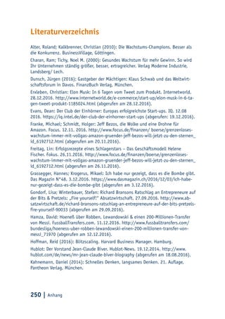 250 | Anhang
Literaturverzeichnis
Alter, Roland; Kalkbrenner, Christian (2010): Die Wachstums-Champions. Besser als
die Konkurrenz. BusinessVillage, Göttingen.
Charan, Ram; Tichy, Noel M. (2000): Gesundes Wachstum für mehr Gewinn. So wird
Ihr Unternehmen ständig größer, besser, ertragreicher. Verlag Moderne Industrie,
Landsberg/ Lech.
Dunsch, Jürgen (2016): Gastgeber der Mächtigen: Klaus Schwab und das Weltwirt-
schaftsforum in Davos. FinanzBuch Verlag, München.
Erxleben, Christian: Elon Musk: In 6 Tagen vom Tweet zum Produkt. Internetworld.
28.12.2016. http://www.internetworld.de/e-commerce/start-up/elon-musk-in-6-ta-
gen-tweet-produkt-1185024.html (abgerufen am 28.12.2016).
Evans, Dean: Der Club der Einhörner: Europas erfolgreichste Start-ups. IQ. 12.08
2016. https://iq.intel.de/der-club-der-einhorner-start-ups (abgerufen: 19.12.2016).
Franke, Michael; Schmidt, Holger: Jeff Bezos, die Wolke und eine Drohne für
Amazon. Focus. 12.11. 2016. http://www.focus.de/finanzen/ boerse/grenzenloses-
wachstum-immer-mit-vollgas-amazon-gruender-jeff-bezos-will-jetzt-zu-den-sternen_
id_6192712.html (abgerufen am 20.11.2016).
Freitag, Lin: Erfolgsrezepte eines Schlagerstars – Das Geschäftsmodell Helene
Fischer. Fokus. 26.11.2016. http://www.focus.de/finanzen/boerse/grenzenloses-
wachstum-immer-mit-vollgas-amazon-gruender-jeff-bezos-will-jetzt-zu-den-sternen_
id_6192712.html (abgerufen am 26.11.2016).
Grassegger, Hannes; Krogerus, Mikael: Ich habe nur gezeigt, dass es die Bombe gibt.
Das Magazin N°48. 3.12.2016. https://www.dasmagazin.ch/2016/12/03/ich-habe-
nur-gezeigt-dass-es-die-bombe-gibt (abgerufen am 3.12.2016).
Gondorf, Lisa; Winterbauer, Stefan: Richard Bransons Ratschlag an Entrepreneure auf
der Bits & Pretzels: „Fire yourself!“ Absatzwirtschaft. 27.09.2016. http://www.ab-
satzwirtschaft.de/richard-bransons-ratschlag-an-entrepreneure-auf-der-bits-pretzels-
fire-yourself-90033 (abgerufen am 29.09.2016).
Hamza, David: Hoeneß über Robben, Lewandowski & einen 200-Millionen-Transfer
von Messi. FussballTransfers.com. 11.12.2016. http://www.fussballtransfers.com/
bundesliga/hoeness-uber-robben-lewandowski-einen-200-millionen-transfer-von-
messi_71970 (abgerufen am 12.12.2016).
Hoffman, Reid (2016): Blitzscaling. Harvard Business Manager. Hamburg.
Hublot: Der Vorstand Jean-Claude Biver. Hublot-News. 19.12.2014. http://www.
hublot.com/de/news/mr-jean-claude-biver-biography (abgerufen am 18.08.2016).
Kahnemann, Daniel (2014): Schnelles Denken, langsames Denken. 21. Auflage,
Pantheon Verlag, München.
 