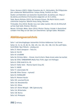 252 | Anhang
Simon, Hermann (2007): Hidden Champions des 21. Jahrhunderts. Die Erfolgsstrate-
gien unbekannter Weltmarktführer. Campus Verlag, Frankfurt am Main.
Studien und Statistiken zum deutschen Haustiermarkt. de.statista.com. https://
de.statista.com/themen/174/haustiere (abgerufen am 30.11.2016).
Taleb, Nassim Nicholas (2015): Der Schwarze Schwan. Die Macht höchst unwahr-
scheinlicher Ereignisse. Albrecht Knaus Verlag, München.
Trinkwalder, Sina (2013): Wunder muss man selber machen: Wie ich die Wirtschaft
auf den Kopf stelle. Droemer, München.
Warmer, Christoph; Weber, Sören (2014): Mission: Startup. Gründer in Deutschland
schildern ihren Weg von der Idee zum Unternehmen. Springer Gabler, Wiesbaden.
Abbildungsverzeichnis
Seite 7 und Umschlagklappe: Autorenfoto Christian Kalkbrenner: Susi Donner
Seiten 32, 35, 54, 69, 80, 94, 108, 129, 144, 165, 181, 198, 212: Die zwölf Alpha-
trend-Bilder: Ryan McGuire – pixabay.com
Seite 37: Alexis Georgeson – Tesla Inc.
Seite 42: Sixt SE
Seite 49: wineBANK
Seite 56: Christian Böhm – Himmel, Arsch & Zwirn: Mode einmal anders be-trachtet
Seite 58: STIHL TIMBERSPORTS Media Pool: Profis sägen mit Profisägen
Seite 61: EFAG GmbH & Co. KG
Seite 67: Stefan Voitl – Mammut Sports Group AG
Seite 71: VAUDE
Seite 77: solarcomplex AG
Seite 88: Viktor Strasse – mymuesli
Seite 93: FLYERALARM
Seite 97: Mosterei Kessler
Seite 102: www.baufritz.de
Seite 116: Newsletter2Go
Seite 121: IDnow
Seite 127: Rainer Witzgall – OWL Cybersecurity
Seite 134: Winterhalter
Seite 138: Nonius
Seite 142: Mindspace
 