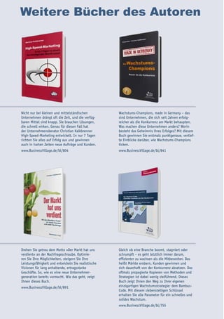 Weitere Bücher des Autoren
Nicht nur bei kleinen und mittelständischen
Unternehmen drängt oft die Zeit, und die verfüg-
baren Mittel sind knapp. Sie brauchen Lösungen,
die schnell wirken. Genau für diesen Fall hat
der Unternehmensberater Christian Kalkbrenner
High-Speed-Marketing entwickelt. In nur 7 Tagen
richten Sie alles auf Erfolg aus und gewinnen
auch in harten Zeiten neue Aufträge und Kunden.
www.BusinessVillage.de/bl/804
Wachstums-Champions, made in Germany – das
sind Unternehmen, die sich seit Jahren erfolg-
reicher als die Konkurrenz am Markt behaupten.
Was machen diese Unternehmen anders? Worin
besteht das Geheimnis ihres Erfolges? Mit diesem
Buch gewinnen Sie erstmals punktgenaue, vertief-
te Einblicke darüber, wie Wachstums-Champions
ticken.
www.BusinessVillage.de/bl/841
Drehen Sie getreu dem Motto »Der Markt hat uns
verdient« an der Nachfrageschraube. Optimie-
ren Sie Ihre Möglichkeiten, steigern Sie Ihre
Leistungsfähigkeit und entwickeln Sie realistische
Visionen für lang anhaltende, ertragsstarke
Geschäfte. So, wie es eine neue Unternehmer-
generation bereits vormacht. Wie das geht, zeigt
Ihnen dieses Buch.
www.BusinessVillage.de/bl/891
Gleich ob eine Branche boomt, stagniert oder
schrumpft – es geht letztlich immer darum,
effizienter zu wachsen als die Mitbewerber. Das
heißt Märkte erobern, Kunden gewinnen und
sich dauerhaft von der Konkurrenz absetzen. Das
oftmals propagierte Kopieren von Methoden und
Strategien ist dabei wenig zielführend. Dieses
Buch zeigt Ihnen den Weg zu Ihrer eigenen
einzigartigen Wachstumsstrategie: dem Bambus-
Code. Mit diesem siebenstelligen Schlüssel
erhalten Sie alle Parameter für ein schnelles und
solides Wachstum.
www.BusinessVillage.de/bl/755
 