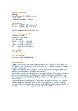 Christian Kalkbrenner
Scale up!
Smarte Konzepte für agile Unternehmen
1. Auflage 2017
© BusinessVillage GmbH, Göttingen
Bestellnummern
ISBN 978-3-86980-367-8 (Druckausgabe)
ISBN 978-3-86980-368-5 (E-Book, PDF)
Direktbezug www.BusinessVillage.de/bl/1010
Bezugs- und Verlagsanschrift
BusinessVillage GmbH
Reinhäuser Landstraße 22
37083 Göttingen
Telefon:	 +49 (0)5 51 20 99-1 00
Fax:	 +49 (0)5 51 20 99-1 05
E–Mail:	info@businessvillage.de
Web:	www.businessvillage.de
Layout und Satz
Sabine Kempke
Druck und Bindung
Westermann Druck Zwickau GmbH
Copyrightvermerk
Das Werk einschließlich aller seiner Teile ist urheberrechtlich geschützt. Jede Verwertung
außerhalb der engen Grenzen des Urheberrechtsgesetzes ist ohne Zustimmung des Verlages
unzulässig und strafbar.
Das gilt insbesondere für Vervielfältigung, Übersetzung, Mikroverfilmung und die Einspei-
cherung und Verarbeitung in elektronischen Systemen.
Alle in diesem Buch enthaltenen Angaben, Ergebnisse und so weiter wurden von dem Autor
nach bestem Wissen erstellt. Sie erfolgen ohne jegliche Verpflichtung oder Garantie des
Verlages. Er übernimmt deshalb keinerlei Verantwortung und Haftung für etwa vorhandene
Unrichtigkeiten.
Die Wiedergabe von Gebrauchsnamen, Handelsnamen, Warenbezeichnungen und so weiter
in diesem Werk berechtigt auch ohne besondere Kennzeichnung nicht zu der Annahme,
dass solche Namen im Sinne der Warenzeichen- und Markenschutz-Gesetzgebung als frei zu
betrachten wären und daher von jedermann benutzt werden dürfen.
 