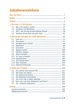Inhaltsverzeichnis | 5
Inhaltsverzeichnis
Über den Autor .............................................................................. 7
Danke! .......................................................................................... 8
Vorwort ......................................................................................... 9
1.	Das neue 1×1 für Skalierer ......................................................... 13
1.1	 Wer nicht skaliert, verliert .................................................... 14
1.2	 Einhörner und Mehrhörner .................................................... 16
1.3	 MFP – das minimal funktionsfähige Produkt ............................ 18
1.4	 Skalieren bringt Geld und gute Leute ..................................... 24
2.	Die smarten Konzepte der zwölf Alphatrends................................ 29
2.1	 Cool sein ........................................................................... 35
2.2	Provozieren ........................................................................ 54
2.3	 Die Welt besser machen ....................................................... 69
2.4	Rebellieren ........................................................................ 80
2.5	Innovieren ......................................................................... 94
2.6	 Bequem machen ............................................................... 108
2.7	 Effizienz steigern .............................................................. 129
2.8	 Wissen bündeln................................................................. 144
2.9	 Im Luxus schwelgen .......................................................... 165
2.10	Superlativieren ................................................................. 181
2.11	 Am Produkt feilen ............................................................. 198
2.12	 Mehr verkaufen ................................................................. 212
2.13	Alphatrend-Resümee .......................................................... 225
3.	Shape your Company ................................................................ 229
3.1	 Aus welcher Ecke kommen Sie? ............................................ 231
3.2	 Wie ticken Sie selbst?......................................................... 232
3.3	 Das Alphatrend-Casting ...................................................... 235
3.4	 Die Alphatrend-Touchpoints ................................................ 242
3.5	 Von 0 auf 100 in sieben Sekunden ....................................... 244
3.6	 Kann man auf einen Alphatrend verzichten? .......................... 245
3.7	 CA – Corporate Alphatrend ................................................. 246
Anhang ....................................................................................... 249
Literaturverzeichnis ................................................................... 250
Abbildungsverzeichnis ............................................................... 252
 