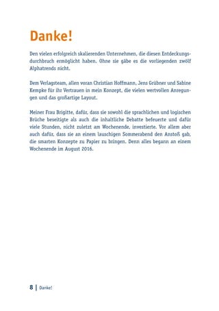 8 | Danke!
Danke!
Den vielen erfolgreich skalierenden Unternehmen, die diesen Entdeckungs-
durchbruch ermöglicht haben. Ohne sie gäbe es die vorliegenden zwölf
Alphatrends nicht.
Dem Verlagsteam, allen voran Christian Hoffmann, Jens Grübner und Sabine
Kempke für ihr Vertrauen in mein Konzept, die vielen wertvollen Anregun-
gen und das großartige Layout.
Meiner Frau Brigitte, dafür, dass sie sowohl die sprachlichen und logischen
Brüche beseitigte als auch die inhaltliche Debatte befeuerte und dafür
viele Stunden, nicht zuletzt am Wochenende, investierte. Vor allem aber
auch dafür, dass sie an einem lauschigen Sommerabend den Anstoß gab,
die smarten Konzepte zu Papier zu bringen. Denn alles begann an einem
Wochenende im August 2016.
 