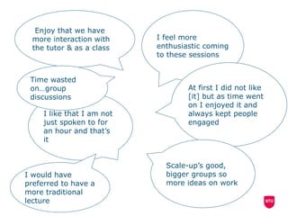 I feel more
enthusiastic coming
to these sessions
At first I did not like
[it] but as time went
on I enjoyed it and
always kept people
engaged
I like that I am not
just spoken to for
an hour and that’s
it
Enjoy that we have
more interaction with
the tutor & as a class
Scale-up’s good,
bigger groups so
more ideas on work
Time wasted
on…group
discussions
I would have
preferred to have a
more traditional
lecture
 