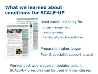 What we learned about
conditions for SCALE-UP
Need careful planning for:
group management
resource design
framing of pre-class activities
Preparation takes longer
Peer & specialist support crucial
Worked best where several modules used it
SCALE-UP principles can be used in other classes
 