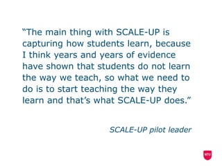 “The main thing with SCALE-UP is
capturing how students learn, because
I think years and years of evidence
have shown that students do not learn
the way we teach, so what we need to
do is to start teaching the way they
learn and that’s what SCALE-UP does.”
SCALE-UP pilot leader
 