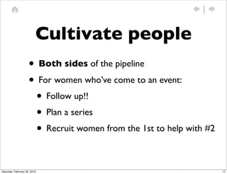 Cultivate people
                     • Both sides of the pipeline
                     • For women who’ve come to an event:
                      • Follow up!!
                      • Plan a series
                      • Recruit women from the 1st to help with #2

Saturday, February 20, 2010                                          17
 