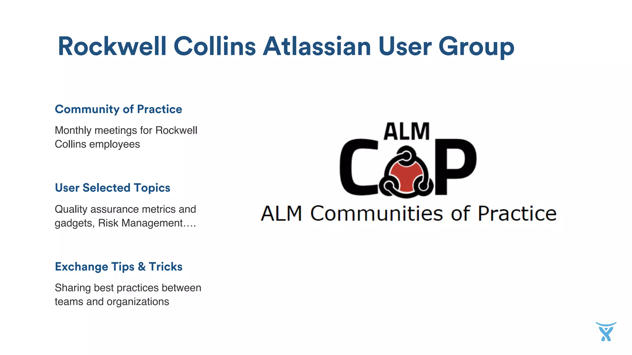 Rockwell Collins Atlassian User Group
Community of Practice
Monthly meetings for Rockwell
Collins employees
!
User Selected Topics
Quality assurance metrics and
gadgets, Risk Management….
!
Exchange Tips & Tricks
Sharing best practices between
teams and organizations
 