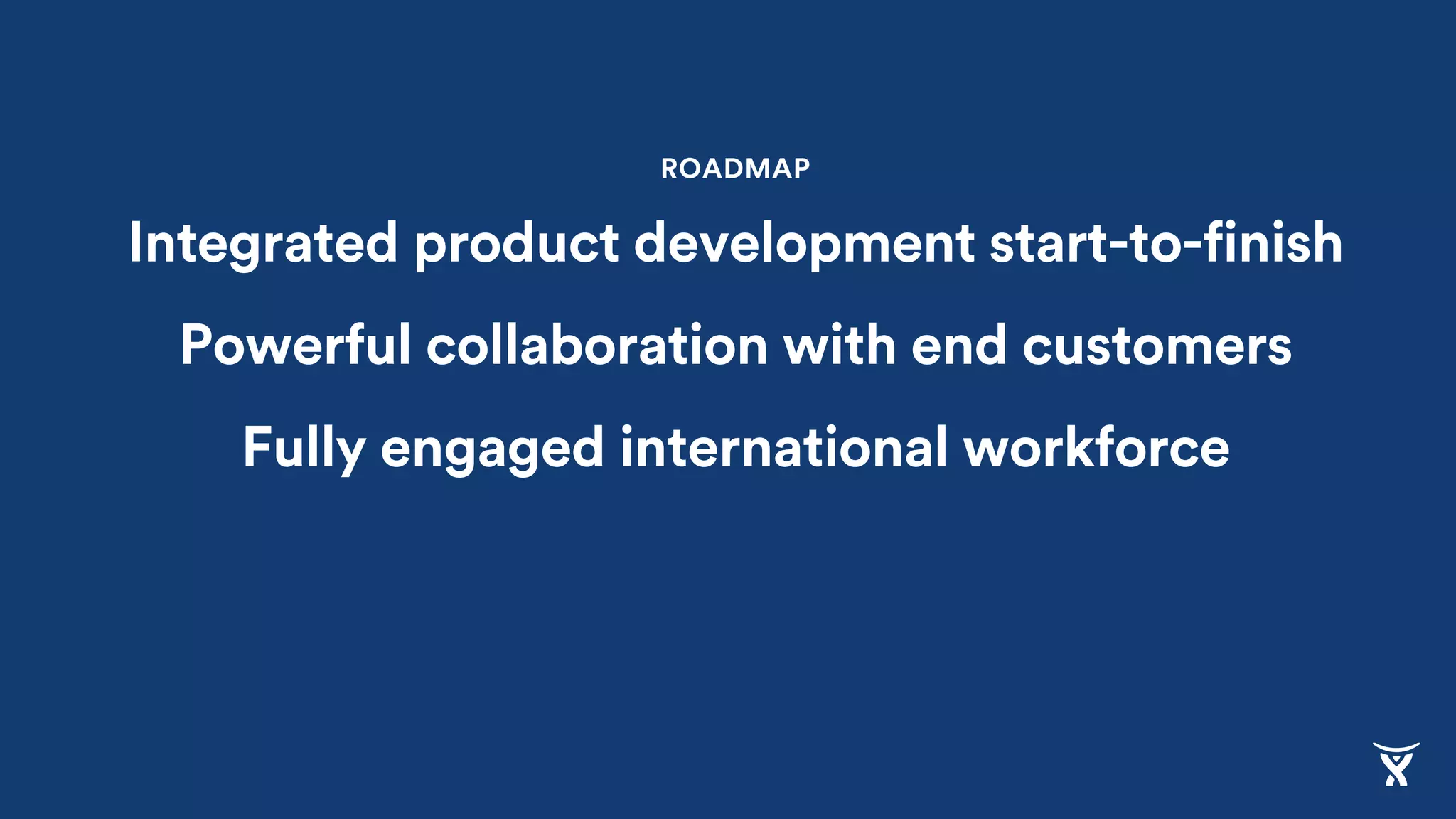 ROADMAP
Integrated product development start-to-finish
Powerful collaboration with end customers
Fully engaged international workforce
 