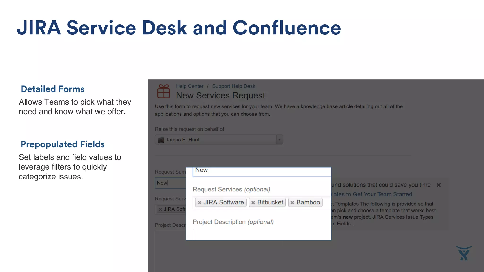 Allows Teams to pick what they
need and know what we offer.
Detailed Forms
JIRA Service Desk and Confluence
Set labels and field values to
leverage filters to quickly
categorize issues.
Prepopulated Fields