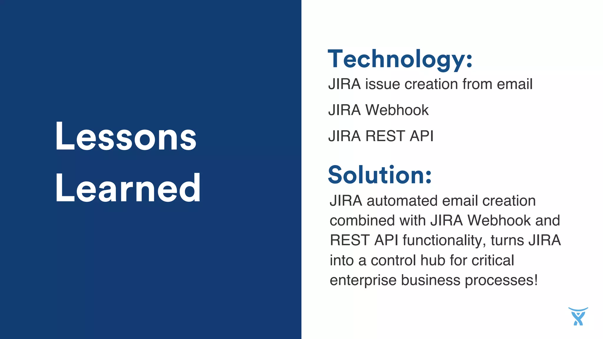 Solution:
Technology:
JIRA issue creation from email
JIRA Webhook
JIRA REST API
JIRA automated email creation
combined with JIRA Webhook and
REST API functionality, turns JIRA
into a control hub for critical
enterprise business processes!
Lessons
Learned
 