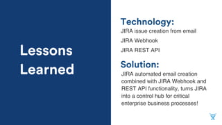 Solution:
Technology:
JIRA issue creation from email
JIRA Webhook
JIRA REST API
JIRA automated email creation
combined with JIRA Webhook and
REST API functionality, turns JIRA
into a control hub for critical
enterprise business processes!
Lessons
Learned
 