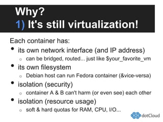 Why?
1) It's still virtualization!
Each container has:
•  its own network interface (and IP address)
o  can be bridged, routed... just like $your_favorite_vm
•  its own filesystem
o  Debian host can run Fedora container (&vice-versa)
•  isolation (security)
o  container A & B can't harm (or even see) each other
•  isolation (resource usage)
o  soft & hard quotas for RAM, CPU, I/O...
 