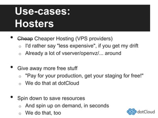 Use-cases:
Hosters
•  Cheap Cheaper Hosting (VPS providers)
o  I'd rather say "less expensive", if you get my drift
o  Already a lot of vserver/openvz/... around
•  Give away more free stuff
o  "Pay for your production, get your staging for free!"
o  We do that at dotCloud
•  Spin down to save resources
o  And spin up on demand, in seconds
o  We do that, too
 