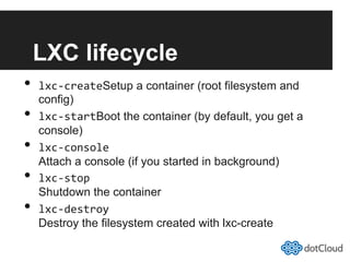 LXC lifecycle
•  lxc-­‐createSetup a container (root filesystem and
config)
•  lxc-­‐startBoot the container (by default, you get a
console)
•  lxc-­‐console
Attach a console (if you started in background)
•  lxc-­‐stop
Shutdown the container
•  lxc-­‐destroy
Destroy the filesystem created with lxc-create
 