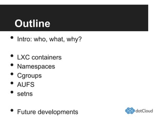 Outline
•  Intro: who, what, why?
•  LXC containers
•  Namespaces
•  Cgroups
•  AUFS
•  setns
•  Future developments
 