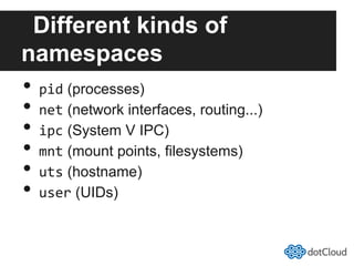 Different kinds of
namespaces
•  pid (processes)
•  net (network interfaces, routing...)
•  ipc (System V IPC)
•  mnt (mount points, filesystems)
•  uts (hostname)
•  user (UIDs)
 
