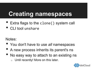 Creating namespaces
•  Extra flags to the clone() system call
•  CLI tool unshare	
  
Notes:
•  You don't have to use all namespaces
•  A new process inherits its parent's ns
•  No easy way to attach to an existing ns
o  Until recently! More on this later.
 