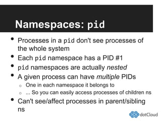 Namespaces: pid	
  
•  Processes in a pid don't see processes of
the whole system
•  Each pid namespace has a PID #1
•  pid namespaces are actually nested
•  A given process can have multiple PIDs
o  One in each namespace it belongs to
o  ... So you can easily access processes of children ns
•  Can't see/affect processes in parent/sibling
ns
 