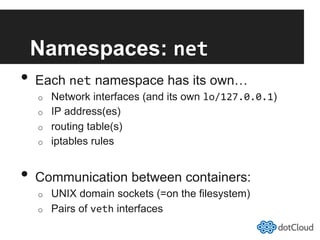 Namespaces: net	
  
•  Each net namespace has its own…
o  Network interfaces (and its own lo/127.0.0.1)
o  IP address(es)
o  routing table(s)
o  iptables rules
•  Communication between containers:
o  UNIX domain sockets (=on the filesystem)
o  Pairs of veth interfaces
 