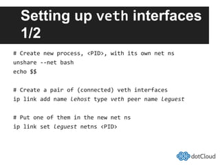 Setting up veth interfaces
1/2
#	
  Create	
  new	
  process,	
  <PID>,	
  with	
  its	
  own	
  net	
  ns	
  
unshare	
  -­‐-­‐net	
  bash	
  
echo	
  $$	
  
#	
  Create	
  a	
  pair	
  of	
  (connected)	
  veth	
  interfaces	
  
ip	
  link	
  add	
  name	
  lehost	
  type	
  veth	
  peer	
  name	
  leguest	
  
#	
  Put	
  one	
  of	
  them	
  in	
  the	
  new	
  net	
  ns	
  
ip	
  link	
  set	
  leguest	
  netns	
  <PID>	
  
 