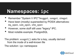 Namespaces: ipc	
  
•  Remember "System V IPC"?msgget, semget, shmget	
  
•  Have been (mostly) superseded by POSIX alternatives:
mq_open, sem_open, shm_open	
  
•  However, some stuff still uses "legacy" IPC.
•  Most notable example: PostgreSQL
The problem: xxxget() asks for a key, usually derived
from the inode of a well-known file
The solution: ipc namespace
 