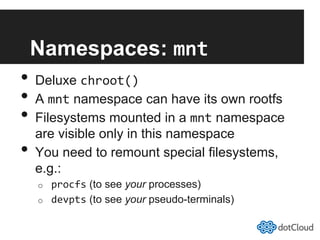 Namespaces: mnt	
  
•  Deluxe chroot()	
  
•  A mnt namespace can have its own rootfs
•  Filesystems mounted in a mnt namespace
are visible only in this namespace
•  You need to remount special filesystems,
e.g.:
o  procfs (to see your processes)
o  devpts (to see your pseudo-terminals)
 