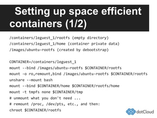 Setting up space efficient
containers (1/2)
/containers/leguest_1/rootfs	
  (empty	
  directory)	
  
/containers/leguest_1/home	
  (container	
  private	
  data)	
  
/images/ubuntu-­‐rootfs	
  (created	
  by	
  debootstrap)	
  
CONTAINER=/containers/leguest_1	
  
mount	
  -­‐-­‐bind	
  /images/ubuntu-­‐rootfs	
  $CONTAINER/rootfs	
  
mount	
  -­‐o	
  ro,remount,bind	
  /images/ubuntu-­‐rootfs	
  $CONTAINER/rootfs	
  
unshare	
  -­‐-­‐mount	
  bash	
  
mount	
  -­‐-­‐bind	
  $CONTAINER/home	
  $CONTAINER/rootfs/home	
  
mount	
  -­‐t	
  tmpfs	
  none	
  $CONTAINER/tmp	
  
#	
  unmount	
  what	
  you	
  don't	
  need	
  ...	
  
#	
  remount	
  /proc,	
  /dev/pts,	
  etc.,	
  and	
  then:	
  
chroot	
  $CONTAINER/rootfs	
  
 