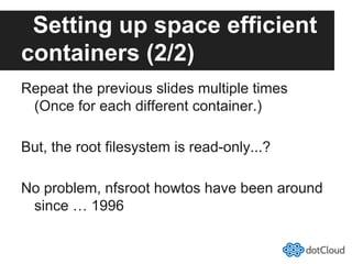Setting up space efficient
containers (2/2)
Repeat the previous slides multiple times
(Once for each different container.)
But, the root filesystem is read-only...?
No problem, nfsroot howtos have been around
since … 1996
 