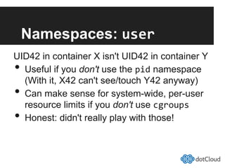 Namespaces: user	
  
UID42 in container X isn't UID42 in container Y
•  Useful if you don't use the pid namespace
(With it, X42 can't see/touch Y42 anyway)
•  Can make sense for system-wide, per-user
resource limits if you don't use cgroups	
  
•  Honest: didn't really play with those!
 