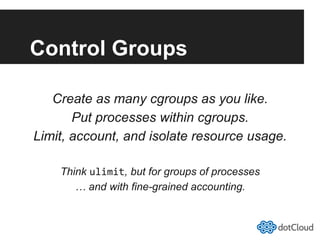 Control Groups
Create as many cgroups as you like.
Put processes within cgroups.
Limit, account, and isolate resource usage.
Think ulimit, but for groups of processes
… and with fine-grained accounting.
 