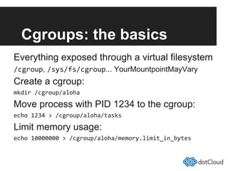 Cgroups: the basics
Everything exposed through a virtual filesystem
/cgroup, /sys/fs/cgroup... YourMountpointMayVary
Create a cgroup:
mkdir	
  /cgroup/aloha	
  
Move process with PID 1234 to the cgroup:
echo	
  1234	
  >	
  /cgroup/aloha/tasks	
  
Limit memory usage:
echo	
  10000000	
  >	
  /cgroup/aloha/memory.limit_in_bytes	
  
 
