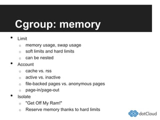 Cgroup: memory
•  Limit
o  memory usage, swap usage
o  soft limits and hard limits
o  can be nested
•  Account
o  cache vs. rss
o  active vs. inactive
o  file-backed pages vs. anonymous pages
o  page-in/page-out
•  Isolate
o  "Get Off My Ram!"
o  Reserve memory thanks to hard limits
 