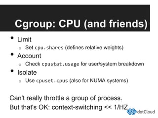 Cgroup: CPU (and friends)
•  Limit
o  Set cpu.shares (defines relative weights)
•  Account
o  Check cpustat.usage for user/system breakdown
•  Isolate
o  Use cpuset.cpus (also for NUMA systems)
Can't really throttle a group of process.
But that's OK: context-switching << 1/HZ
 