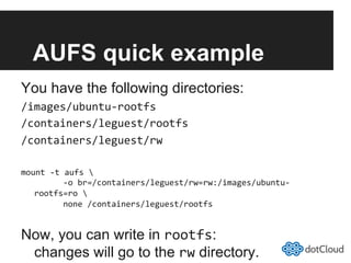 AUFS quick example
You have the following directories:
/images/ubuntu-­‐rootfs	
  
/containers/leguest/rootfs	
  
/containers/leguest/rw	
  
mount	
  -­‐t	
  aufs	
  	
  
	
  	
  	
  	
  	
  	
  -­‐o	
  br=/containers/leguest/rw=rw:/images/ubuntu-­‐
rootfs=ro	
  	
  
	
  	
  	
  	
  	
  	
  none	
  /containers/leguest/rootfs	
  
Now, you can write in rootfs:
changes will go to the rw directory.
 