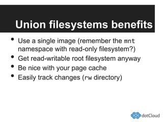 Union filesystems benefits
•  Use a single image (remember the mnt
namespace with read-only filesystem?)
•  Get read-writable root filesystem anyway
•  Be nice with your page cache
•  Easily track changes (rw directory)
 