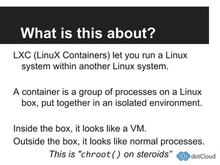What is this about?
LXC (LinuX Containers) let you run a Linux
system within another Linux system.
A container is a group of processes on a Linux
box, put together in an isolated environment.
Inside the box, it looks like a VM.
Outside the box, it looks like normal processes.
This is "chroot() on steroids”
 
