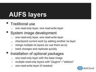 AUFS layers
•  Traditional use
o  one read-only layer, one read-write layer
•  System image development
o  one read-only layer, one read-write layer
o  checkpoint current work by adding another rw layer
o  merge multiple rw layers (or use them as-is)
o  track changes and replicate quickly
•  Installation of optional packages
o  one read-only layer with the base image
o  multiple read-only layers with "plugins" / "addons"
o  one read-write layer (if needed)
 