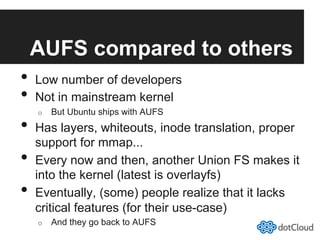 AUFS compared to others
•  Low number of developers
•  Not in mainstream kernel
o  But Ubuntu ships with AUFS
•  Has layers, whiteouts, inode translation, proper
support for mmap...
•  Every now and then, another Union FS makes it
into the kernel (latest is overlayfs)
•  Eventually, (some) people realize that it lacks
critical features (for their use-case)
o  And they go back to AUFS
 