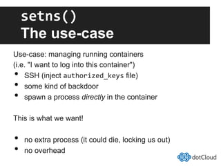 setns()	
  
The use-case
Use-case: managing running containers
(i.e. "I want to log into this container")
•  SSH (inject authorized_keys file)
•  some kind of backdoor
•  spawn a process directly in the container
This is what we want!
•  no extra process (it could die, locking us out)
•  no overhead
 