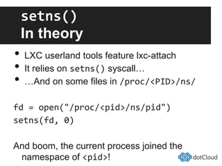 setns()	
  
In theory
•  LXC userland tools feature lxc-attach
•  It relies on setns() syscall…
•  …And on some files in /proc/<PID>/ns/	
  
fd	
  =	
  open("/proc/<pid>/ns/pid")	
  
setns(fd,	
  0)	
  
And boom, the current process joined the
namespace of <pid>!
 