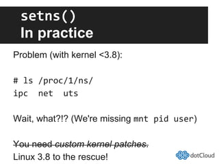 setns()	
  
In practice
Problem (with kernel <3.8):
#	
  ls	
  /proc/1/ns/	
  
ipc	
  	
  net	
  	
  uts	
  
Wait, what?!? (We're missing mnt	
  pid	
  user)
You need custom kernel patches.
Linux 3.8 to the rescue!
 