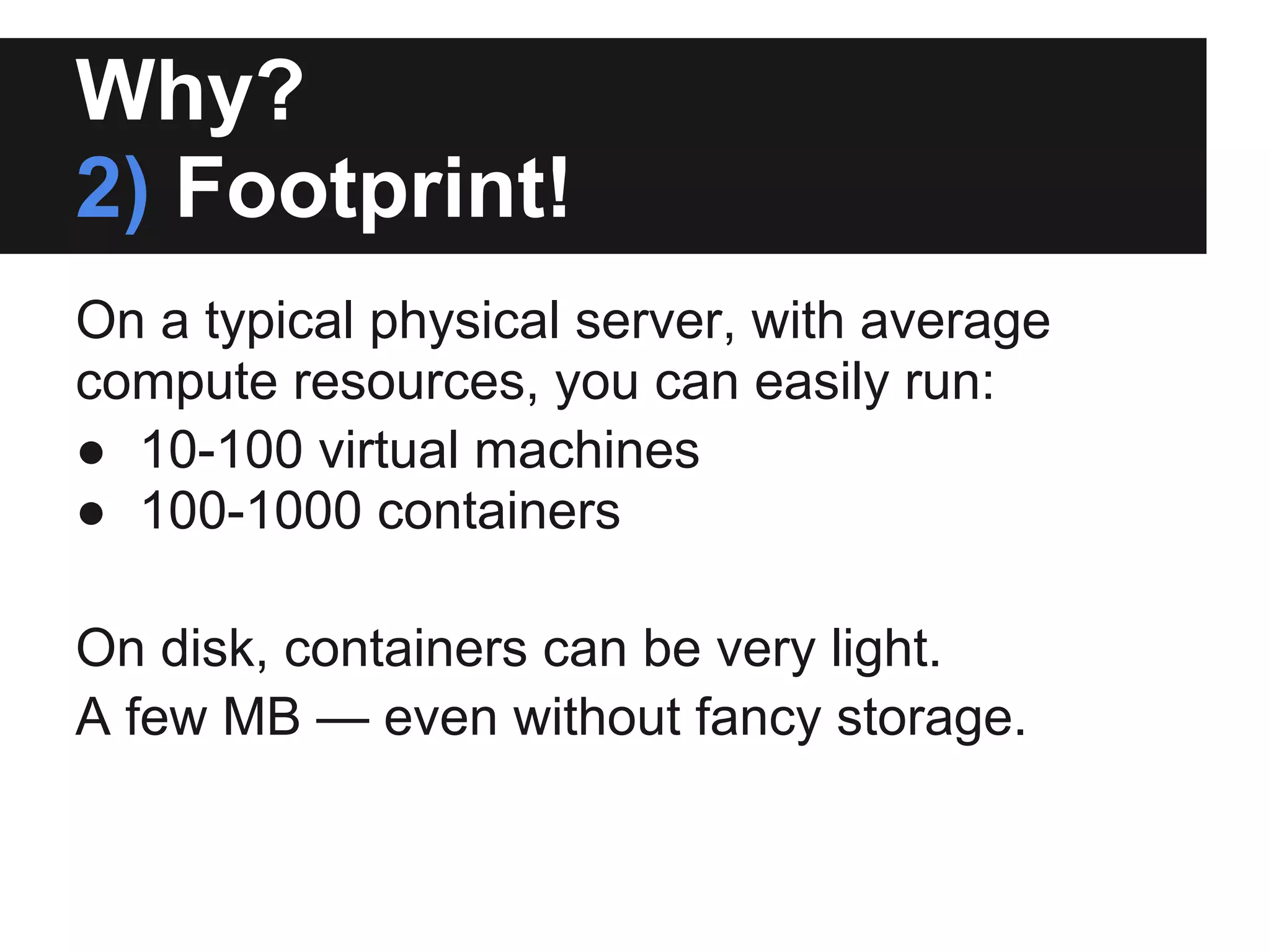 Why?
2) Footprint!
On a typical physical server, with average
compute resources, you can easily run:
● 10-100 virtual machines
● 100-1000 containers
On disk, containers can be very light.
A few MB — even without fancy storage.
 
