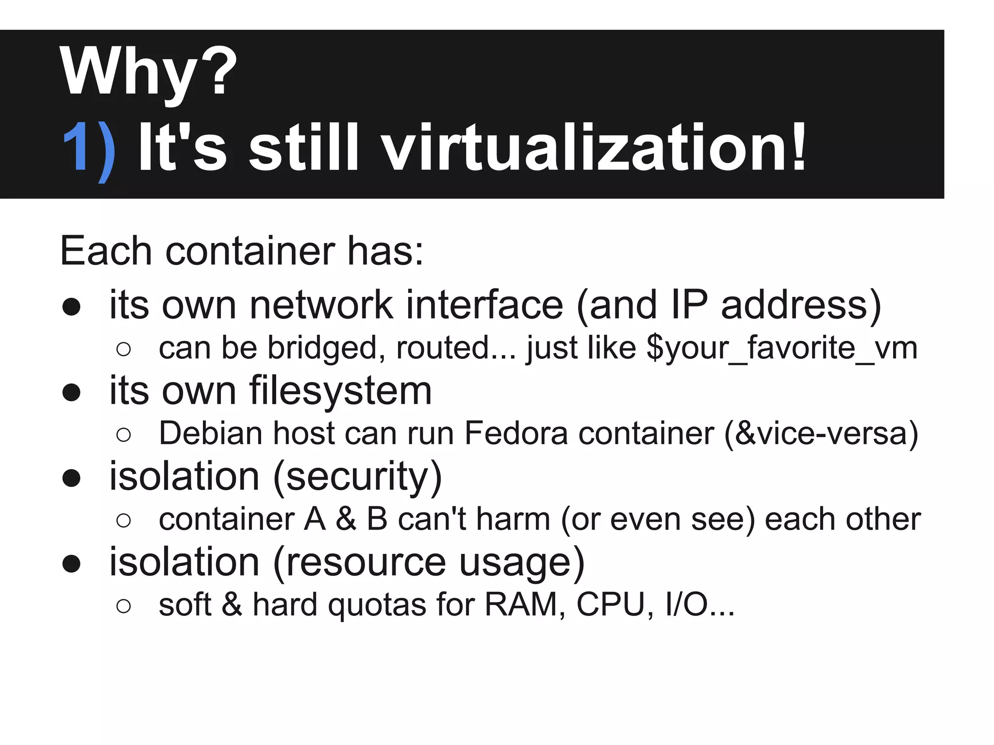 Why?
1) It's still virtualization!
Each container has:
● its own network interface (and IP address)
○ can be bridged, routed... just like $your_favorite_vm
● its own filesystem
○ Debian host can run Fedora container (&vice-versa)
● isolation (security)
○ container A & B can't harm (or even see) each other
● isolation (resource usage)
○ soft & hard quotas for RAM, CPU, I/O...
 