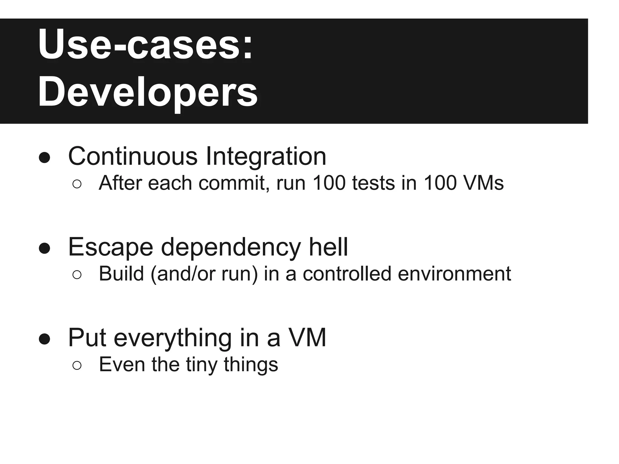 Use-cases:
Developers
● Continuous Integration
○ After each commit, run 100 tests in 100 VMs
● Escape dependency hell
○ Build (and/or run) in a controlled environment
● Put everything in a VM
○ Even the tiny things
 